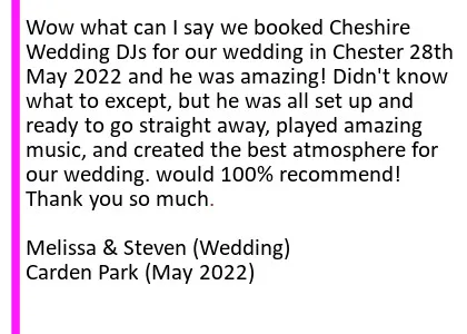 Carden May 22 DJ Review - Wow what can I say we booked Cheshire Wedding DJs for our wedding in Chester 28th May 2022 and he was amazing! Didn't know what to except, but he was all set up and ready to go straight away, played amazing music, and created the best atmosphere for our wedding. would 100% recommend! Thank you so much.
Melissa and Steven (Wedding) Carden Park. Carden Park Wedding DJ